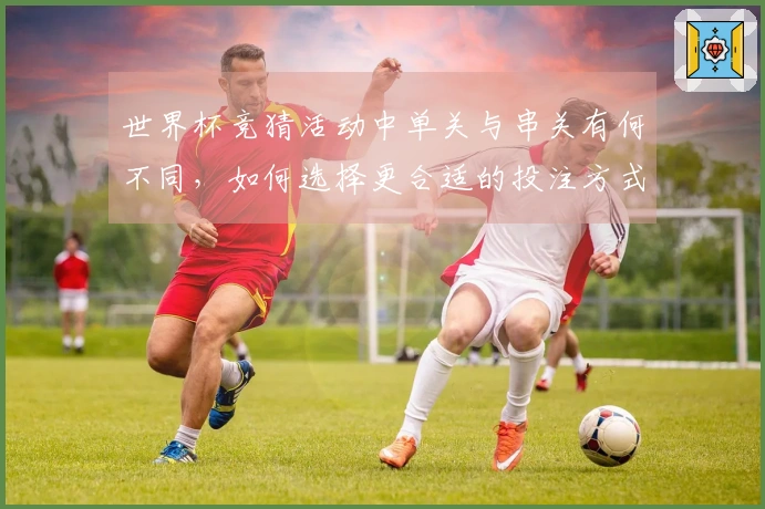 世界杯竞猜活动中单关与串关有何不同，如何选择更合适的投注方式？
