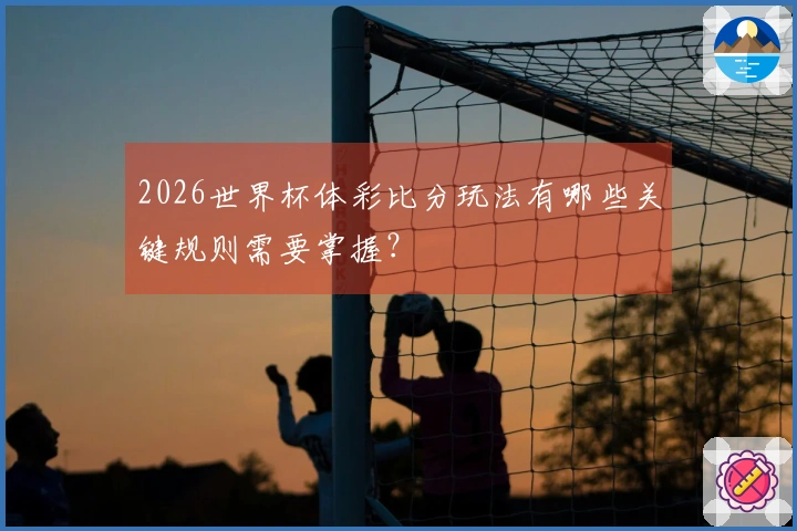 2026世界杯体彩比分玩法有哪些关键规则需要掌握？