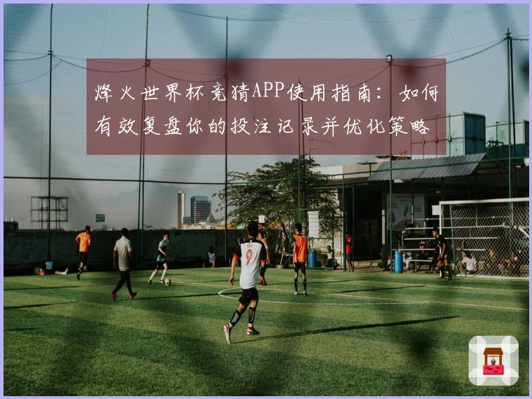 烽火世界杯竞猜APP使用指南：如何有效复盘你的投注记录并优化策略