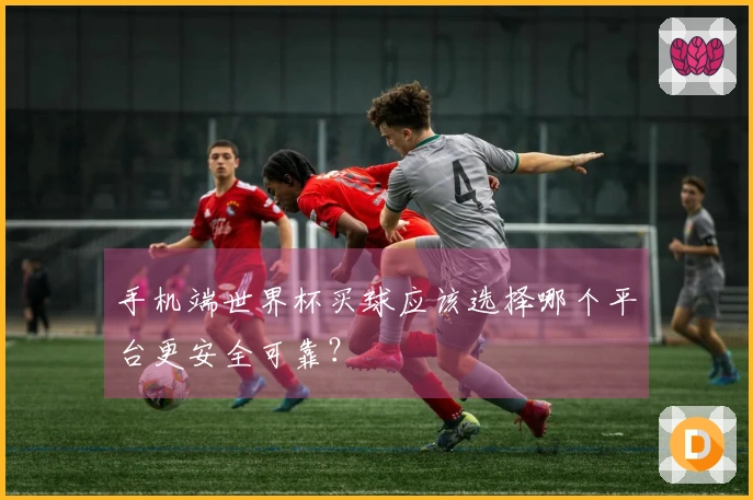 手机端世界杯买球应该选择哪个平台更安全可靠？